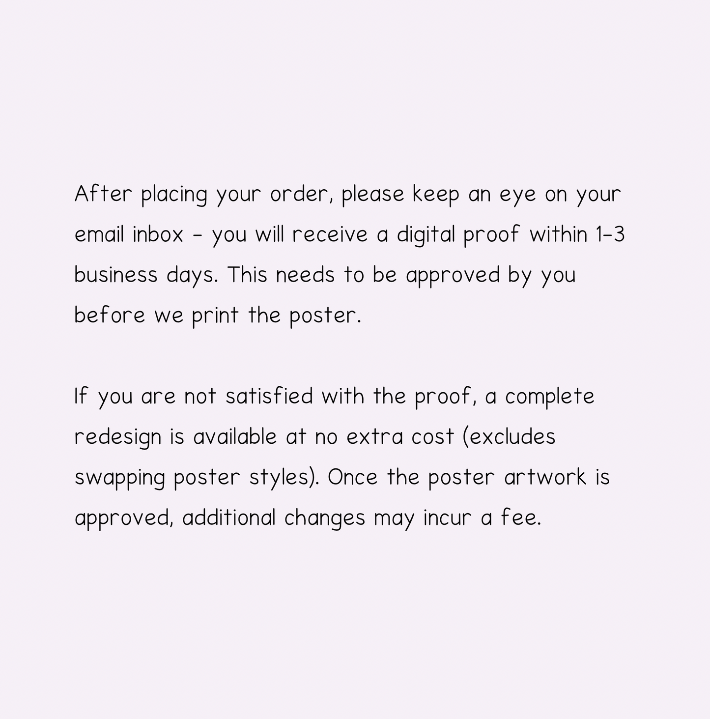 After placing your order, please keep an eye on your email inbox - you will receive a digital proof within 1-3 business days. This needs to be approved by you before we print the poster.

If you are not satisfied with the proof, a complete redesign is available at no extra cost (excludes swapping artwork styles). Once the poster artwork is approved, additional changes may incur a fee.