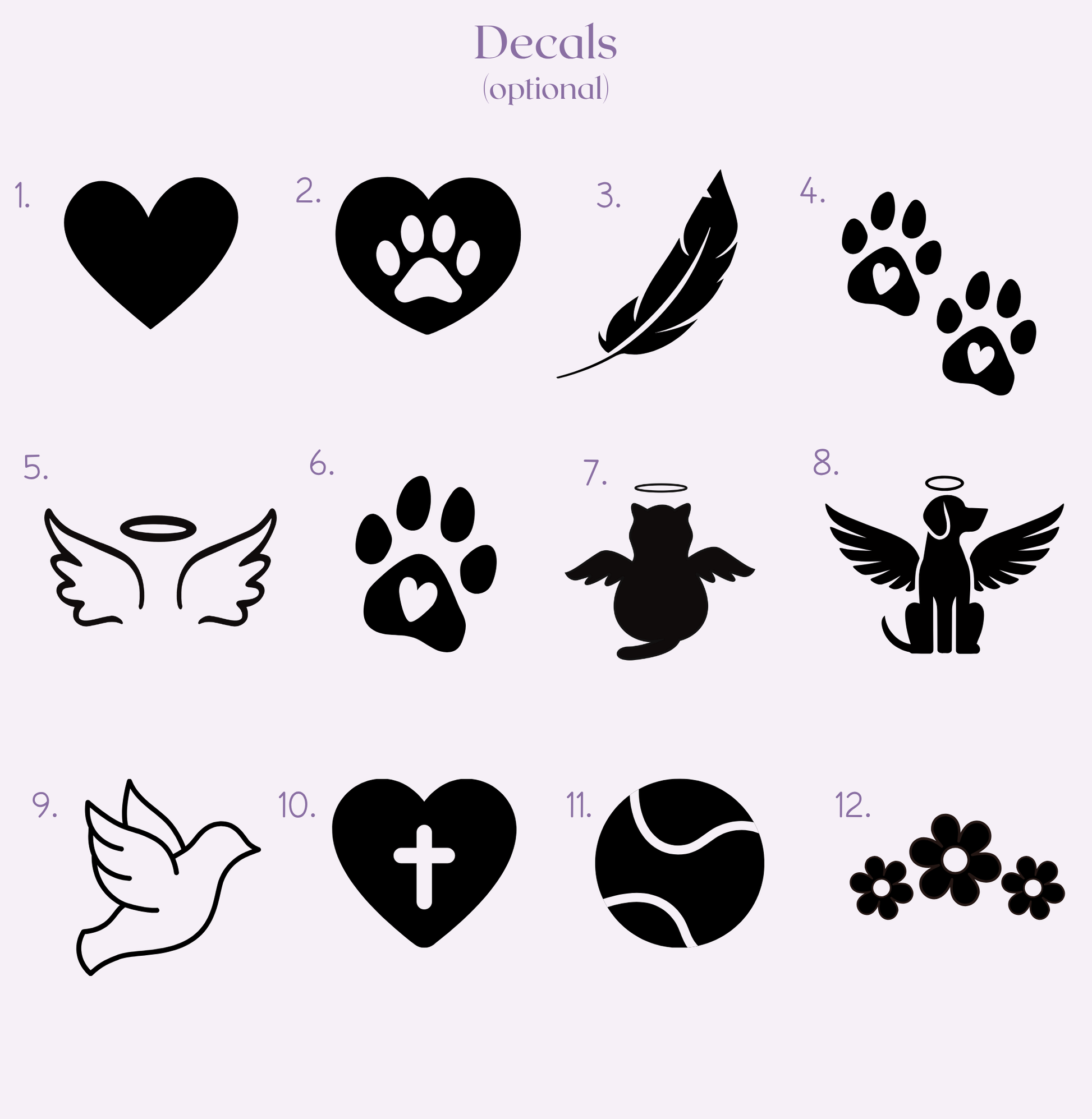 Decal options: 1) heart 2) heart with paw print 3) feather 4) two paw prints 5) wings and halo 6) single paw print 7) cat with wings and halo 8) dogs with wings and halo 9) dove outline 10) heart with cross in the centre 11) tennis ball 12) three flowers. 