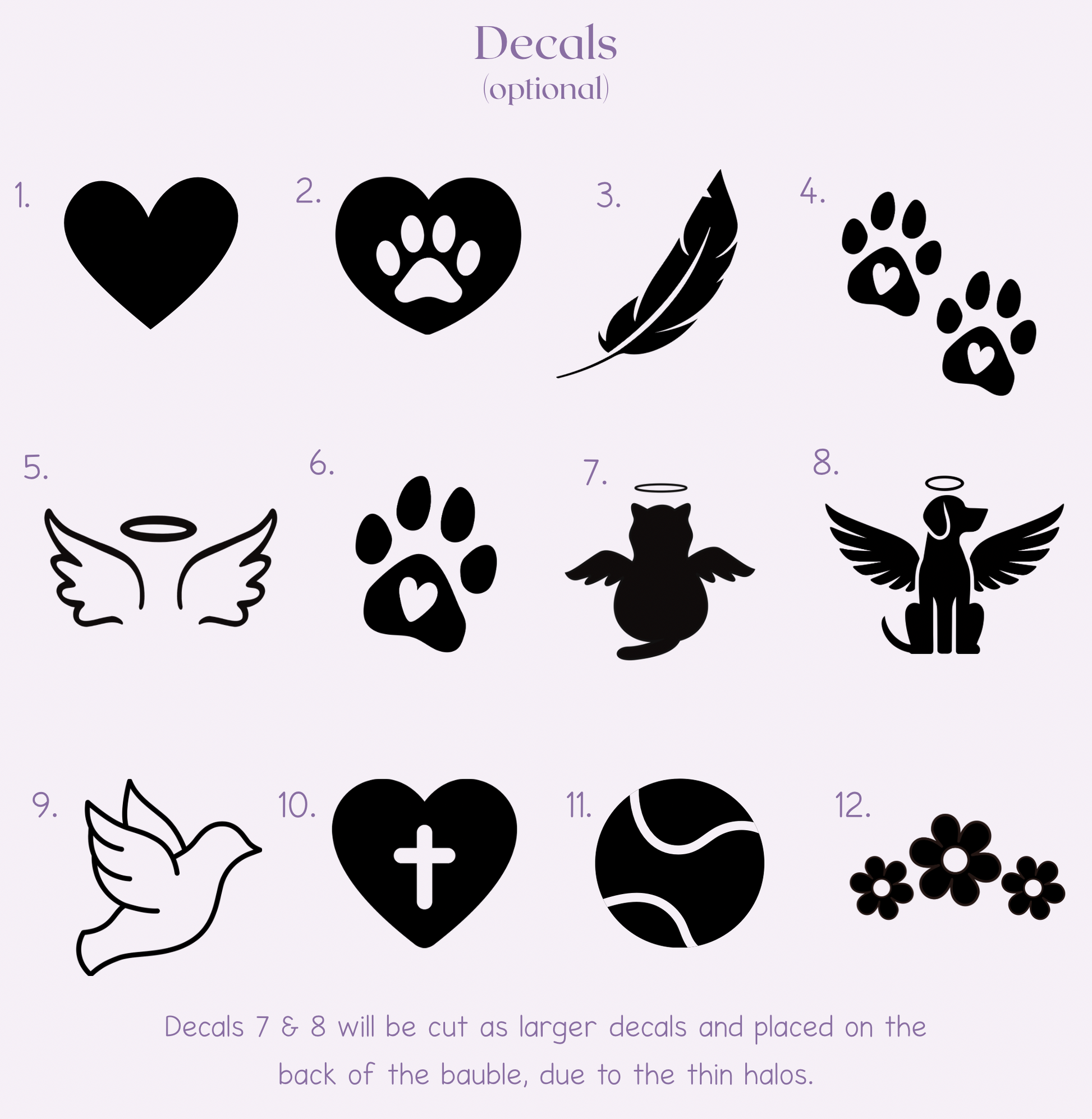 Decal options: 1) heart 2) heart with paw print 3) feather 4) two paw prints 5) wings and halo 6) single paw print 7) cat with wings and halo 8) dogs with wings and halo 9) dove outline 10) heart with cross in the centre 11) tennis ball 12) three flowers. Decals number 7 and 8 will be cut larger and placed on the back of the bauble due to the thin halos.